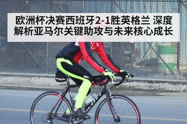 欧洲杯决赛西班牙2-1胜英格兰 深度解析亚马尔关键助攻与未来核心成长