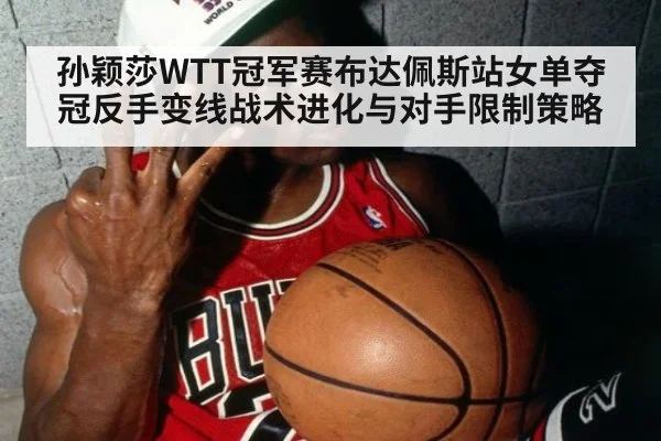 孙颖莎WTT冠军赛布达佩斯站女单夺冠反手变线战术进化与对手限制策略