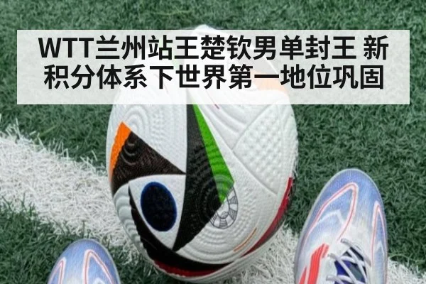 WTT兰州站王楚钦男单封王 新积分体系下世界第一地位巩固